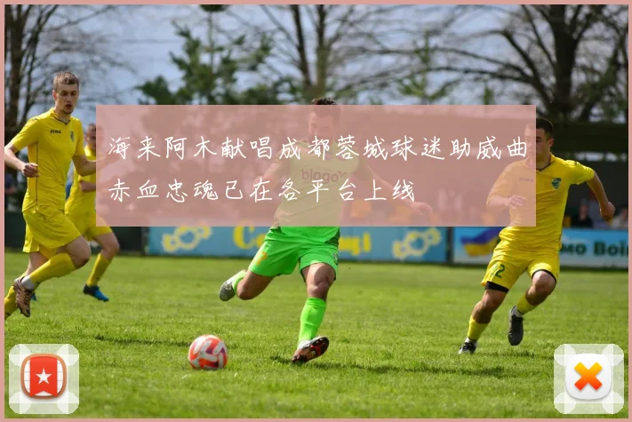 海来阿木献唱成都蓉城球迷助威曲赤血忠魂已在各平台上线