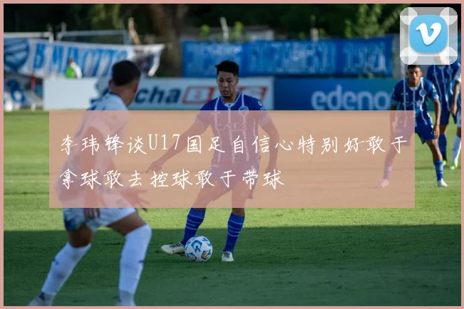 李玮锋谈U17国足自信心特别好敢于拿球敢去控球敢于带球