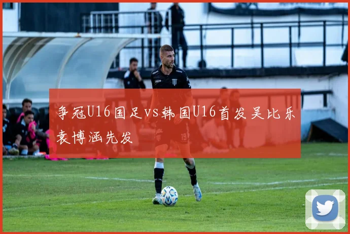 争冠U16国足vs韩国U16首发吴比乐袁博涵先发