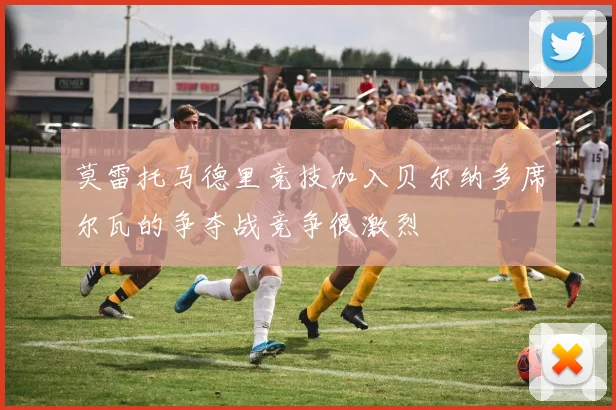 莫雷托马德里竞技加入贝尔纳多席尔瓦的争夺战竞争很激烈